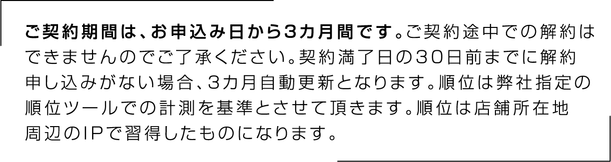ご契約期間は、お申込み日から3カ月間です。ご契約途中での解約はできませんのでご了承ください。契約満了日の30日前までに解約申し込みがない場合、3カ月自動更新となります。順位は弊社指定の順位ツールでの計測を基準とさせて頂きます。順位は店舗所在地周辺のIPで習得したものになります。