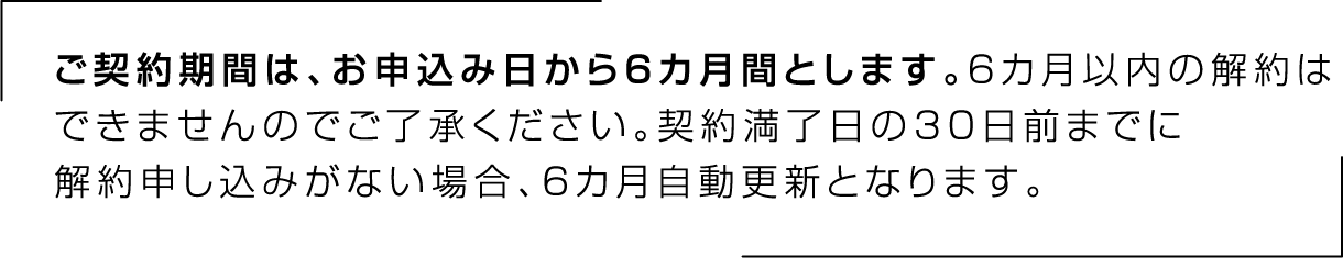 ご契約期間は、お申込み日から6カ月間とします。6カ月以内の解約はできませんのでご了承ください。契約満了日の30日前までに解約申し込みがない場合、6カ月自動更新となります。